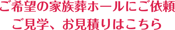 ご希望の家族葬ホールにご依頼ご見学、お見積りはこちら
