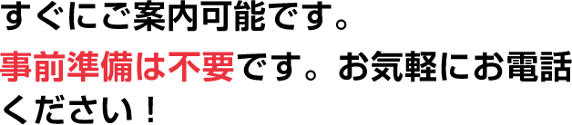 すぐにご案内可能です。事前準備は不要です。お気軽にお電話ください！